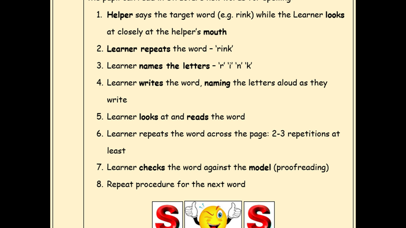 Instructions for Simultaneous Oral Spelling procedure 1 Helper says the target word while learner looks closely at helper's mouth 2 Learner repeats the word 3 Learner names the letters 4 Learner writes the word naming the letters aloud as they write 5 Learner looks at and reads the word 6 Learner repeats the word across the pate - 2-3 repetitions at least 7 Learner checks the word against the model 8 Repeat procedure for the next word